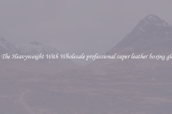 Hit The Heavyweight With Wholesale professional super leather boxing gloves