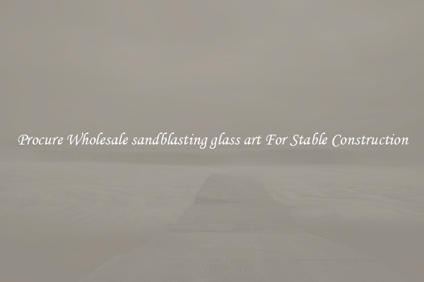 Procure Wholesale sandblasting glass art For Stable Construction